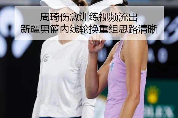 周琦伤愈训练视频流出 新疆男篮内线轮换重组思路清晰