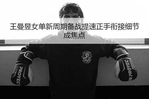 王曼昱女单新周期备战提速正手衔接细节成焦点